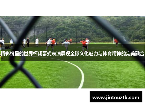 精彩纷呈的世界杯闭幕式表演展现全球文化魅力与体育精神的完美融合