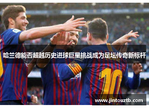 哈兰德能否超越历史进球巨星挑战成为足坛传奇新标杆