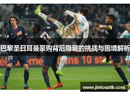 巴黎圣日耳曼豪购背后隐藏的挑战与困境解析