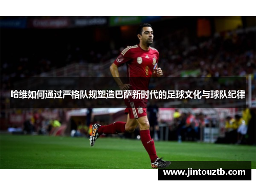 哈维如何通过严格队规塑造巴萨新时代的足球文化与球队纪律