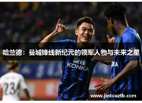 哈兰德：曼城锋线新纪元的领军人物与未来之星