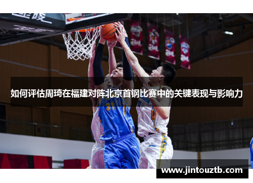 如何评估周琦在福建对阵北京首钢比赛中的关键表现与影响力