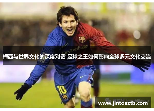 梅西与世界文化的深度对话 足球之王如何影响全球多元文化交流
