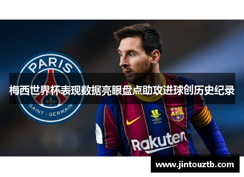 梅西世界杯表现数据亮眼盘点助攻进球创历史纪录