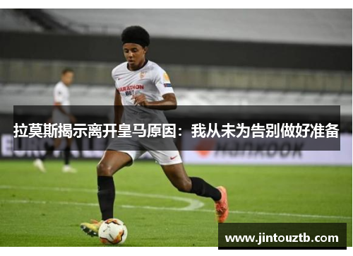 拉莫斯揭示离开皇马原因：我从未为告别做好准备