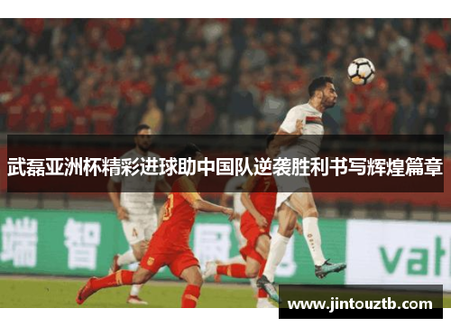 武磊亚洲杯精彩进球助中国队逆袭胜利书写辉煌篇章