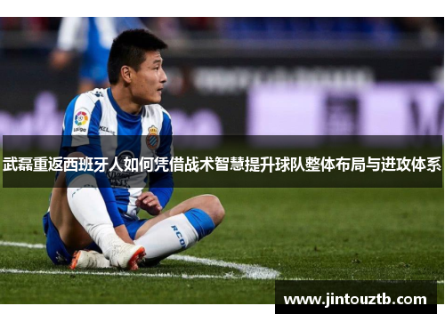 武磊重返西班牙人如何凭借战术智慧提升球队整体布局与进攻体系