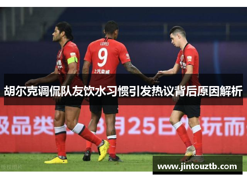 胡尔克调侃队友饮水习惯引发热议背后原因解析